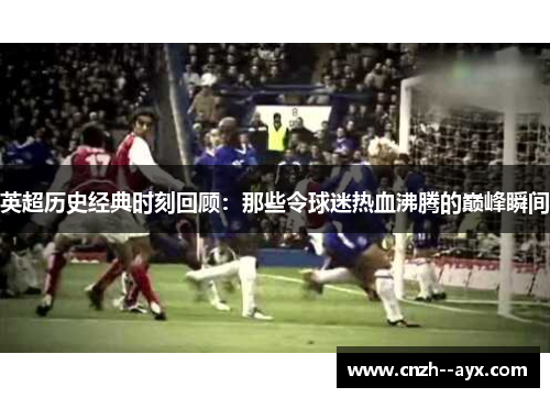 英超历史经典时刻回顾：那些令球迷热血沸腾的巅峰瞬间