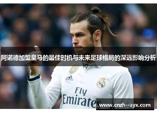 阿诺德加盟皇马的最佳时机与未来足球格局的深远影响分析