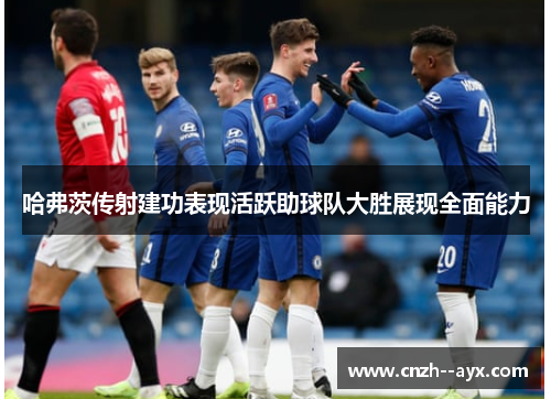 哈弗茨传射建功表现活跃助球队大胜展现全面能力