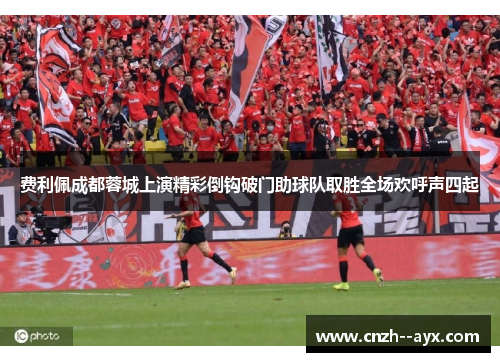 费利佩成都蓉城上演精彩倒钩破门助球队取胜全场欢呼声四起