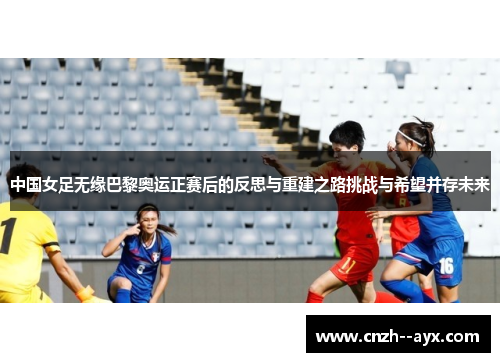 中国女足无缘巴黎奥运正赛后的反思与重建之路挑战与希望并存未来