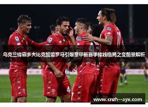 乌克兰锋霸多夫比克加盟罗马引爆意甲新赛季锋线格局之变前景解析