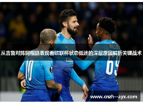 从吉鲁对阵阿根廷表现看欧联杯状态低迷的深层原因解析关键战术