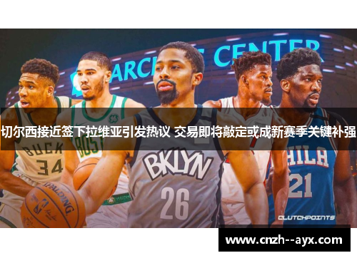 切尔西接近签下拉维亚引发热议 交易即将敲定或成新赛季关键补强